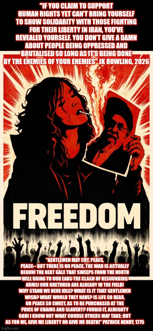 2026 Iranian revolution | "IF YOU CLAIM TO SUPPORT HUMAN RIGHTS YET CAN’T BRING YOURSELF TO SHOW SOLIDARITY WITH THOSE FIGHTING FOR THEIR LIBERTY IN IRAN, YOU’VE REVEALED YOURSELF. YOU DON’T GIVE A DAMN ABOUT PEOPLE BEING OPPRESSED AND BRUTALISED SO LONG AS IT’S BEING DONE BY THE ENEMIES OF YOUR ENEMIES" JK ROWLING, 2026; “GENTLEMEN MAY CRY, PEACE, PEACE-- BUT THERE IS NO PEACE. THE WAR IS ACTUALLY BEGUN! THE NEXT GALE THAT SWEEPS FROM THE NORTH WILL BRING TO OUR EARS THE CLASH OF RESOUNDING ARMS! OUR BRETHREN ARE ALREADY IN THE FIELD! WHY STAND WE HERE IDLE? WHAT IS IT THAT GENTLEMEN WISH? WHAT WOULD THEY HAVE? IS LIFE SO DEAR, OR PEACE SO SWEET, AS TO BE PURCHASED AT THE PRICE OF CHAINS AND SLAVERY? FORBID IT, ALMIGHTY GOD! I KNOW NOT WHAT COURSE OTHERS MAY TAKE; BUT AS FOR ME, GIVE ME LIBERTY OR GIVE ME DEATH!” PATRICK HENRY, 1775 | image tagged in iran,tyranny,freedom,persecution,corruption,islamic state | made w/ Imgflip meme maker