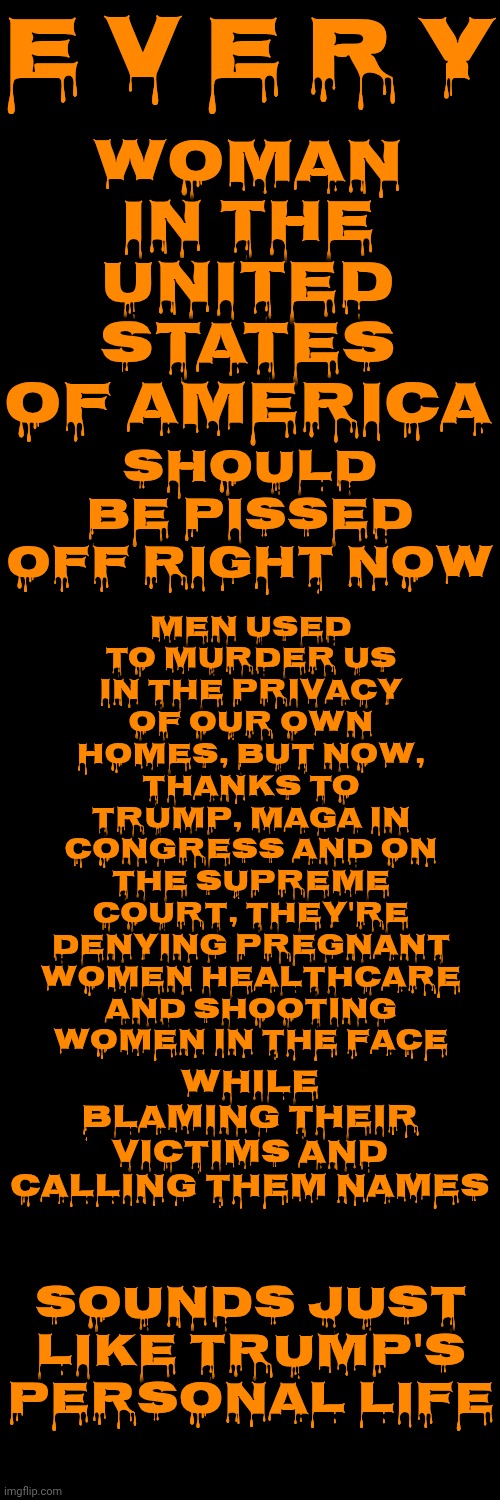 All Maga Are Cowardly Abusive Men That Fear The Power Women Are Born With So They Try To Control Them With Threats Of Harm | E V E R Y; WOMAN IN THE UNITED STATES OF AMERICA; MEN USED TO MURDER US IN THE PRIVACY OF OUR OWN HOMES, BUT NOW, THANKS TO TRUMP, MAGA IN CONGRESS AND ON THE SUPREME COURT, THEY'RE DENYING PREGNANT WOMEN HEALTHCARE AND SHOOTING WOMEN IN THE FACE; SHOULD BE PISSED OFF RIGHT NOW; WHILE BLAMING THEIR VICTIMS AND CALLING THEM NAMES; SOUNDS JUST LIKE TRUMP'S PERSONAL LIFE | image tagged in memes,cowards,maga,toxic masculinity,trump unfit unqualified dangerous,lock them up | made w/ Imgflip meme maker