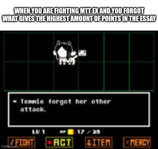 like bro how am I supposed to remember "hotfinenticute" gives more than legs | WHEN YOU ARE FIGHTING MTT EX AND YOU FORGOT WHAT GIVES THE HIGHEST AMOUNT OF POINTS IN THE ESSAY | image tagged in blank white template,temmie forgor her other attack | made w/ Imgflip meme maker