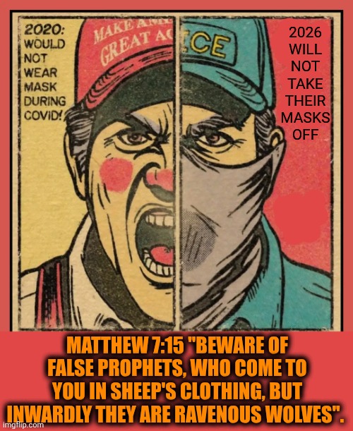 Matthew 7:15 : "Beware Of False Prophets, Who Come To You In Sheep's Clothing, But Inwardly They Are Ravenous Wolves". | 2026
WILL
NOT
TAKE
THEIR
MASKS
OFF; MATTHEW 7:15 "BEWARE OF FALSE PROPHETS, WHO COME TO YOU IN SHEEP'S CLOTHING, BUT INWARDLY THEY ARE RAVENOUS WOLVES". | image tagged in memes,trump unfit unqualified dangerous,impeach trump,conservative hypocrisy,lock him up,white supremacists | made w/ Imgflip meme maker