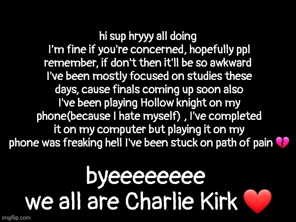 life update if anyone cares!!! | hi sup hryyy all doing 
I'm fine if you're concerned, hopefully ppl remember, if don't then it'll be so awkward 
I've been mostly focused on studies these days, cause finals coming up soon also I've been playing Hollow knight on my phone(because I hate myself) , I've completed it on my computer but playing it on my phone was freaking hell I've been stuck on path of pain 💔; byeeeeeeee 
we all are Charlie Kirk ❤️ | made w/ Imgflip meme maker