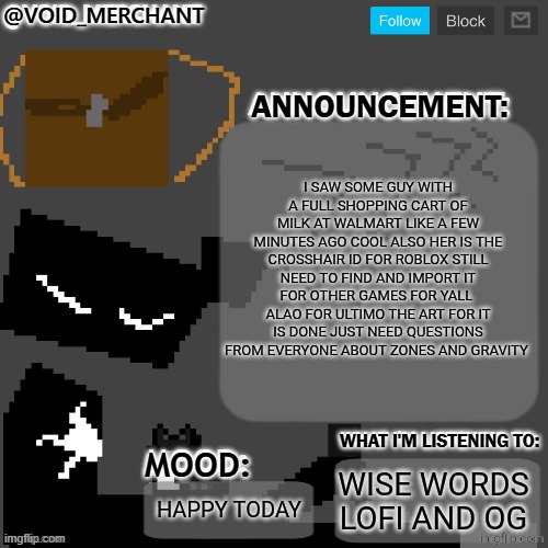 void_merchant's Announcement Temp | I SAW SOME GUY WITH A FULL SHOPPING CART OF MILK AT WALMART LIKE A FEW MINUTES AGO COOL ALSO HER IS THE CROSSHAIR ID FOR ROBLOX STILL NEED TO FIND AND IMPORT IT FOR OTHER GAMES FOR YALL  ALAO FOR ULTIMO THE ART FOR IT IS DONE JUST NEED QUESTIONS FROM EVERYONE ABOUT ZONES AND GRAVITY; WISE WORDS LOFI AND OG; HAPPY TODAY | image tagged in void_merchant's announcement temp | made w/ Imgflip meme maker