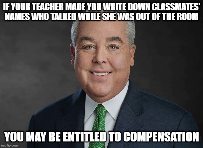 Telling on your classmates | IF YOUR TEACHER MADE YOU WRITE DOWN CLASSMATES' NAMES WHO TALKED WHILE SHE WAS OUT OF THE ROOM; YOU MAY BE ENTITLED TO COMPENSATION | image tagged in you may be entitled to compensation | made w/ Imgflip meme maker