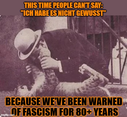 This #lolcat wonders why fascism still has fans | THIS TIME PEOPLE CAN'T SAY:
"ICH HABE ES NICHT GEWUSST"; BECAUSE WE'VE BEEN WARNED 
OF FASCISM FOR 80+ YEARS | image tagged in fascism,fascists,mussolini,lolcat | made w/ Imgflip meme maker