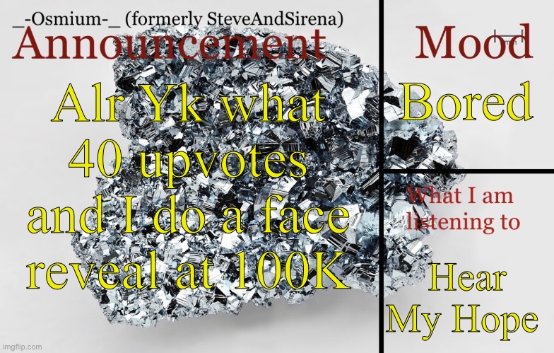 Yall got until I get 100K points to get this to 40 ups | Bored; Alr Yk what
40 upvotes and I do a face reveal at 100K; Hear My Hope | image tagged in _-osmium-_ announcement template | made w/ Imgflip meme maker