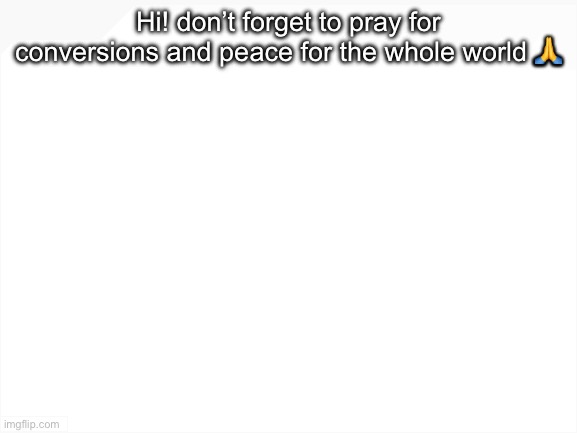 have a blessed day my friends | Hi! don’t forget to pray for conversions and peace for the whole world 🙏 | image tagged in blank white template | made w/ Imgflip meme maker