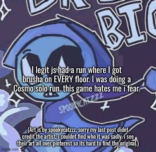 also hi! ive been getting into this game more recently, its pretty fun. im doing a long run w/ friends soon :] | I legit js had a run where I got brusha on EVERY floor. I was doing a Cosmo solo run. this game hates me i fear. (Art is by spookycatzzz. sorry my last post didnt credit the artist, i couldnt find who it was sadly. i see their art all over pinterest so its hard to find the original.) | made w/ Imgflip meme maker