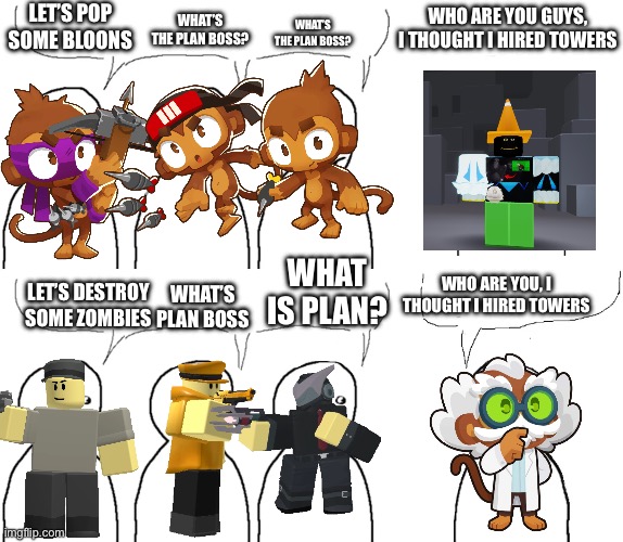 I thought I bought towers meme | LET’S POP SOME BLOONS; WHAT’S THE PLAN BOSS? WHAT’S THE PLAN BOSS? WHO ARE YOU GUYS, I THOUGHT I HIRED TOWERS; WHO ARE YOU, I THOUGHT I HIRED TOWERS; WHAT IS PLAN? LET’S DESTROY SOME ZOMBIES; WHAT’S PLAN BOSS | image tagged in i thought i hired | made w/ Imgflip meme maker