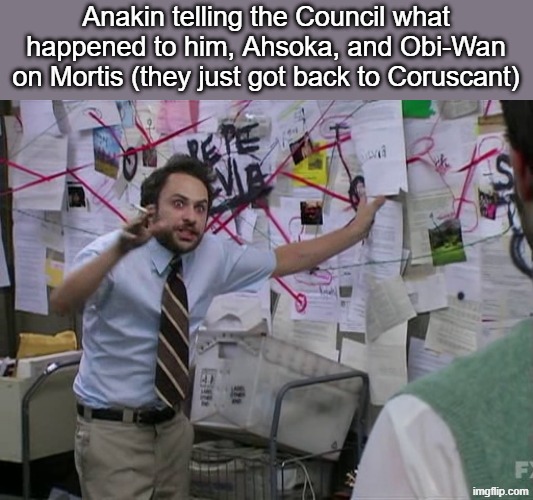 "You're not gonna believe this, Master Yoda, but..." | Anakin telling the Council what happened to him, Ahsoka, and Obi-Wan on Mortis (they just got back to Coruscant) | image tagged in star wars,star wars meme,charlie conspiracy always sunny in philidelphia,anakin skywalker,ahsoka,obi wan kenobi | made w/ Imgflip meme maker