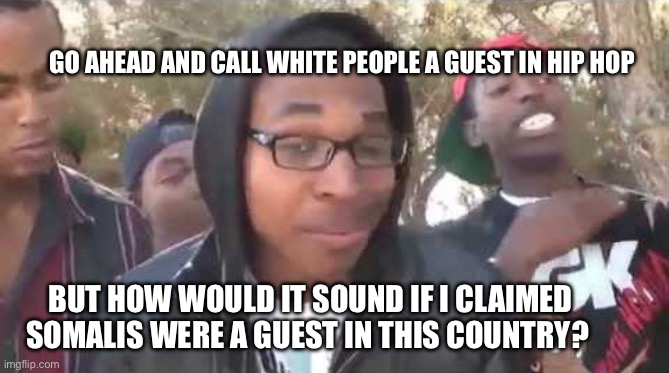 Now what? | GO AHEAD AND CALL WHITE PEOPLE A GUEST IN HIP HOP; BUT HOW WOULD IT SOUND IF I CLAIMED SOMALIS WERE A GUEST IN THIS COUNTRY? | image tagged in i'm about to end this man's whole career,memes | made w/ Imgflip meme maker