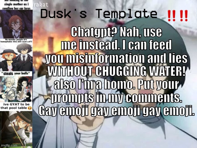 Dusk's Temp Fr | Chatgpt? Nah, use me instead. I can feed you misinformation and lies WITHOUT CHUGGING WATER! also I'm a homo. Put your prompts in my comments. Gay emoji gay emoji gay emoji. | image tagged in dusk's temp fr | made w/ Imgflip meme maker