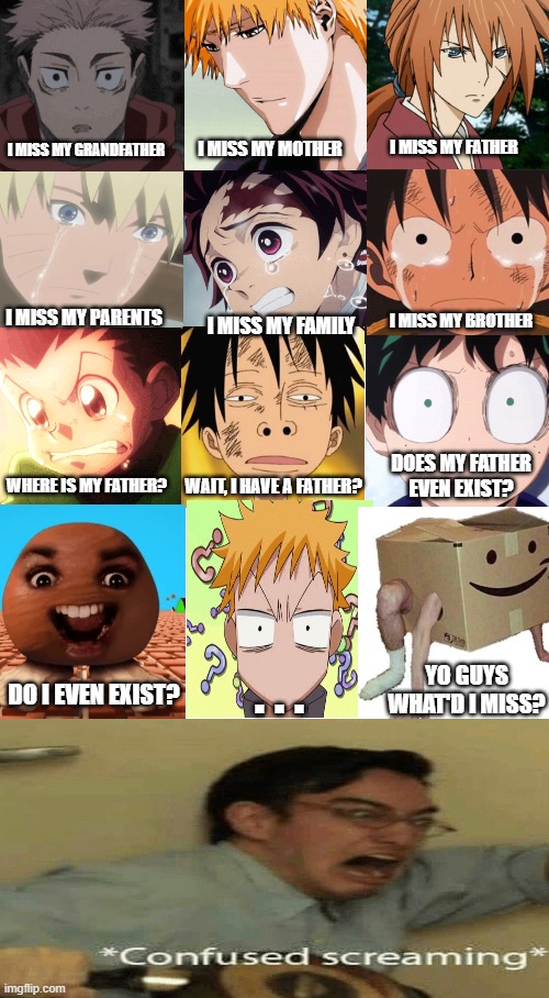Random Meme | I MISS MY GRANDFATHER; I MISS MY FATHER; I MISS MY MOTHER; I MISS MY BROTHER; I MISS MY PARENTS; I MISS MY FAMILY; DOES MY FATHER EVEN EXIST? WAIT, I HAVE A FATHER? WHERE IS MY FATHER? YO GUYS WHAT'D I MISS? . . . DO I EVEN EXIST? | image tagged in random,anime,father,parents,cursed,cursed image | made w/ Imgflip meme maker