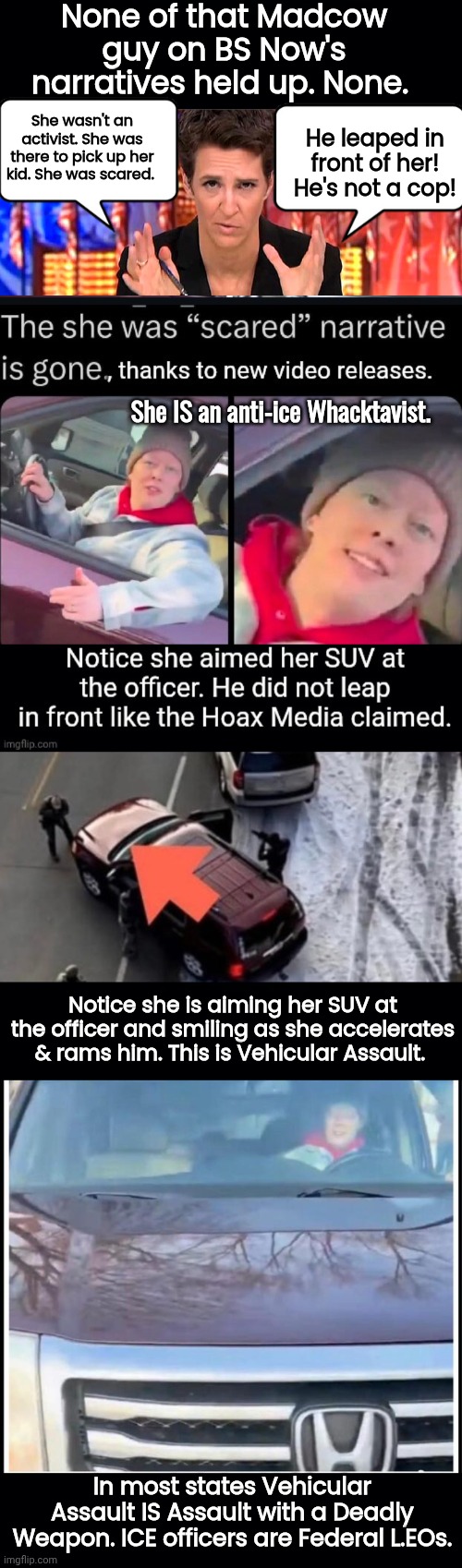 Madcow's BS Narratives didn't last long. | None of that Madcow guy on BS Now's narratives held up. None. She wasn't an activist. She was there to pick up her kid. She was scared. He leaped in front of her! He's not a cop! She IS an anti-ice Whacktavist. Notice she is aiming her SUV at the officer and smiling as she accelerates & rams him. This is Vehicular Assault. In most states Vehicular Assault IS Assault with a Deadly Weapon. ICE officers are Federal L.EOs. | image tagged in black background,rachel maddow missile,sounds like communist propaganda | made w/ Imgflip meme maker