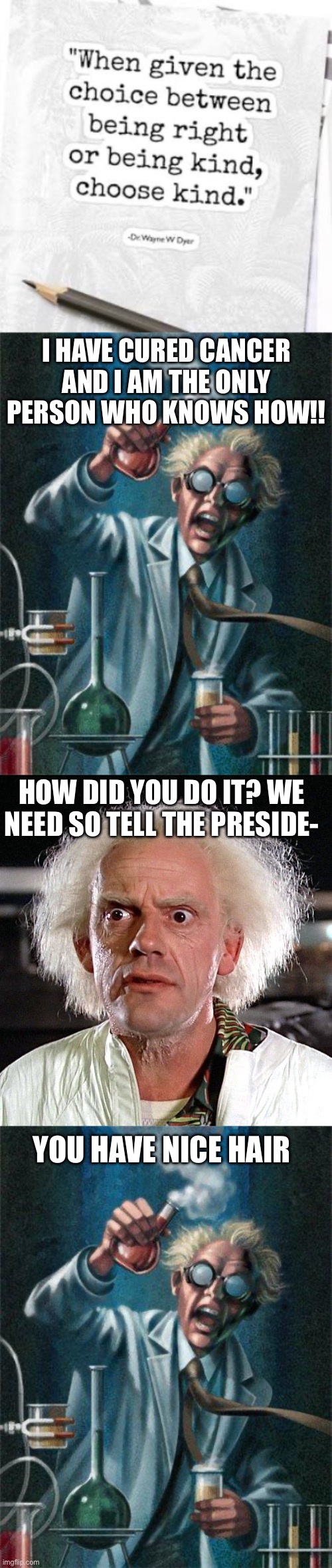Dumbest quote ever | I HAVE CURED CANCER AND I AM THE ONLY PERSON WHO KNOWS HOW!! HOW DID YOU DO IT? WE NEED SO TELL THE PRESIDE-; YOU HAVE NICE HAIR | image tagged in mad scientist,great scott,funny,memes | made w/ Imgflip meme maker