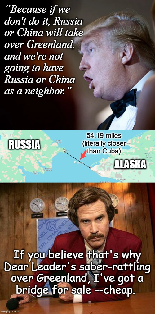 It's a dupable day in the neighborhood, it's a stupeful day to fear neighbors, one's already ours... yes, already ours. | “Because if we
don't do it, Russia
or China will take
over Greenland,
and we're not
going to have
Russia or China
as a neighbor.”; 54.19 miles (literally closer
than Cuba); RUSSIA; ALASKA; If you believe that's why
Dear Leader's saber-rattling
over Greenland, I've got a
bridge for sale --cheap. | image tagged in donald trump thinks you're stupid,you gonna fall for that,trump is a moron,trump unfit unqualified dangerous,ww3 | made w/ Imgflip meme maker