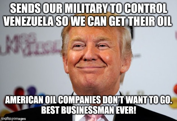 Best business man ever! | SENDS OUR MILITARY TO CONTROL VENEZUELA SO WE CAN GET THEIR OIL; AMERICAN OIL COMPANIES DON'T WANT TO GO.
BEST BUSINESSMAN EVER! | image tagged in donald trump,trump,maga,venezuela,oil,nevertrump | made w/ Imgflip meme maker