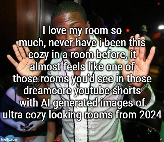 i am deadass | I love my room so much, never have i been this cozy in a room before, it almost feels like one of those rooms you'd see in those dreamcore youtube shorts with AI generated images of ultra cozy looking rooms from 2024 | image tagged in kevin hart hands up | made w/ Imgflip meme maker