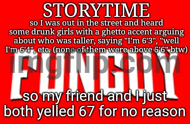 we funny (we were both taller than these girls btw) | STORYTIME; so I was out in the street and heard some drunk girls with a ghetto accent arguing about who was taller, saying "I'm 6'3", "well I'm 6'4", etc. (none of them were above 5'6" btw); so my friend and I just both yelled 67 for no reason | image tagged in omnifunguy invincible title card | made w/ Imgflip meme maker