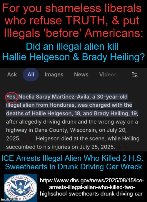 I am beyond DISGUSTED w/ DEMOCRATS who support OPEN BORDERS... | For you shameless liberals 
who refuse TRUTH, & put 
Illegals 'before' Americans:; Did an illegal alien kill 
Hallie Helgeson & Brady Heiling? ICE Arrests Illegal Alien Who Killed 2 H.S. 
Sweethearts in Drunk Driving Car Wreck; https://www.dhs.gov/news/2025/08/15/ice-
arrests-illegal-alien-who-killed-two-
highschool-sweethearts-drunk-driving-car | image tagged in americans dead,illegal aliens,good vs evil,democrats,unamericans,criminals corruption crime | made w/ Imgflip meme maker