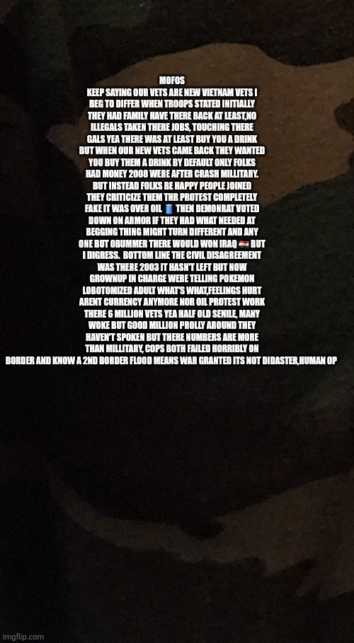 1 million snakes rattling in grass, Not your forefathers veterans country muzzle off today's bite back | MOFOS KEEP SAYING OUR VETS ARE NEW VIETNAM VETS I BEG TO DIFFER WHEN TROOPS STATED INITIALLY THEY HAD FAMILY HAVE THERE BACK AT LEAST,NO ILLEGALS TAKEN THERE JOBS, TOUCHING THERE GALS YEA THERE WAS AT LEAST BUY YOU A DRINK BUT WHEN OUR NEW VETS CAME BACK THEY WANTED YOU BUY THEM A DRINK BY DEFAULT ONLY FOLKS HAD MONEY 2008 WERE AFTER CRASH MILLITARY. BUT INSTEAD FOLKS BE HAPPY PEOPLE JOINED THEY CRITICIZE THEM THR PROTEST COMPLETELY FAKE IT WAS OVER OIL 🛢 THEN DEMONRAT VOTED DOWN ON ARMOR IF THEY HAD WHAT NEEDED AT BEGGING THING MIGHT TURN DIFFERENT AND ANY ONE BUT OBUMMER THERE WOULD WON IRAQ 🇮🇶 BUT I DIGRESS.  BOTTOM LINE THE CIVIL DISAGREEMENT WAS THERE 2003 IT HASN'T LEFT BUT NOW GROWNUP IN CHARGE WERE TELLING POKEMON LOBOTOMIZED ADULT WHAT'S WHAT,FEELINGS HURT ARENT CURRENCY ANYMORE NOR OIL PROTEST WORK THERE 6 MILLION VETS YEA HALF OLD SENILE, MANY WOKE BUT GOOD MILLION PROLLY AROUND THEY HAVEN'T SPOKEN BUT THERE NUMBERS ARE MORE THAN MILLITARY, COPS BOTH FAILED HORRIBLY ON BORDER AND KNOW A 2ND BORDER FLOOD MEANS WAR GRANTED ITS NOT DIDASTER,HUMAN OP | image tagged in wtf,modern | made w/ Imgflip meme maker