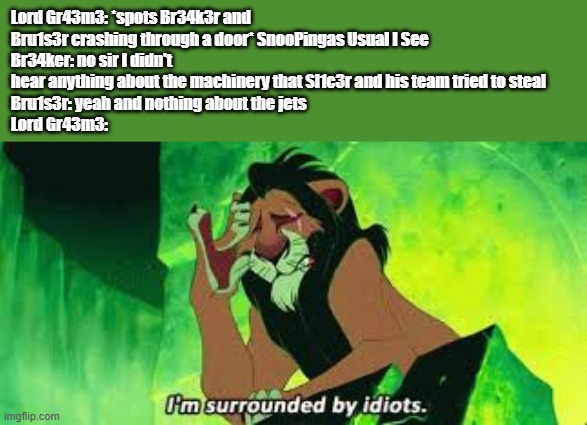 wow...this is not Lord Gr43m3's day | Lord Gr43m3: *spots Br34k3r and Bru1s3r crashing through a door* SnooPingas Usual I See
Br34ker: no sir I didn't hear anything about the machinery that Sl1c3r and his team tried to steal
Bru1s3r: yeah and nothing about the jets
Lord Gr43m3: | image tagged in i'm surrounded by idiots,technology,oc,pingas,sonic the hedgehog,idiots | made w/ Imgflip meme maker