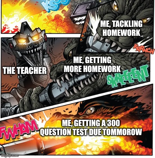 Godzilla vs mechagodzilal | ME, TACKLING HOMEWORK; ME, GETTING MORE HOMEWORK; THE TEACHER; ME, GETTING A 300 QUESTION TEST DUE TOMMOROW | image tagged in godzilla vs mechagodzilal,meme | made w/ Imgflip meme maker