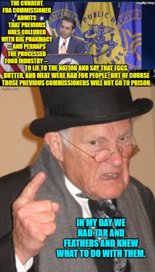 Worse yet, the deliberate lying caused a generation to become diabetic and have heart attacks. | THE CURRENT FDA COMMISSIONER ADMITS THAT PREVIOUS ONES COLLUDED WITH BIG PHARMACY -- AND PERHAPS THE PROCESSED FOOD INDUSTRY --; TO LIE TO THE NATION AND SAY THAT EGGS, BUTTER, AND MEAT WERE BAD FOR PEOPLE.  BUT OF COURSE THOSE PREVIOUS COMMISSIONERS WILL NOT GO TO PRISON. IN MY DAY WE HAD TAR AND FEATHERS AND KNEW WHAT TO DO WITH THEM. | image tagged in yep | made w/ Imgflip meme maker
