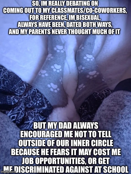 (Yes the socks are mine they’re so cute and warm!!) | SO, IM REALLY DEBATING ON COMING OUT TO MY CLASSMATES/CO-COWORKERS, FOR REFERENCE, IM BISEXUAL, ALWAYS HAVE BEEN, DATED BOTH WAYS, AND MY PARENTS NEVER THOUGHT MUCH OF IT; BUT MY DAD ALWAYS ENCOURAGED ME NOT TO TELL OUTSIDE OF OUR INNER CIRCLE BECAUSE HE FEARS IT MAY COST ME JOB OPPORTUNITIES, OR GET ME DISCRIMINATED AGAINST AT SCHOOL | made w/ Imgflip meme maker