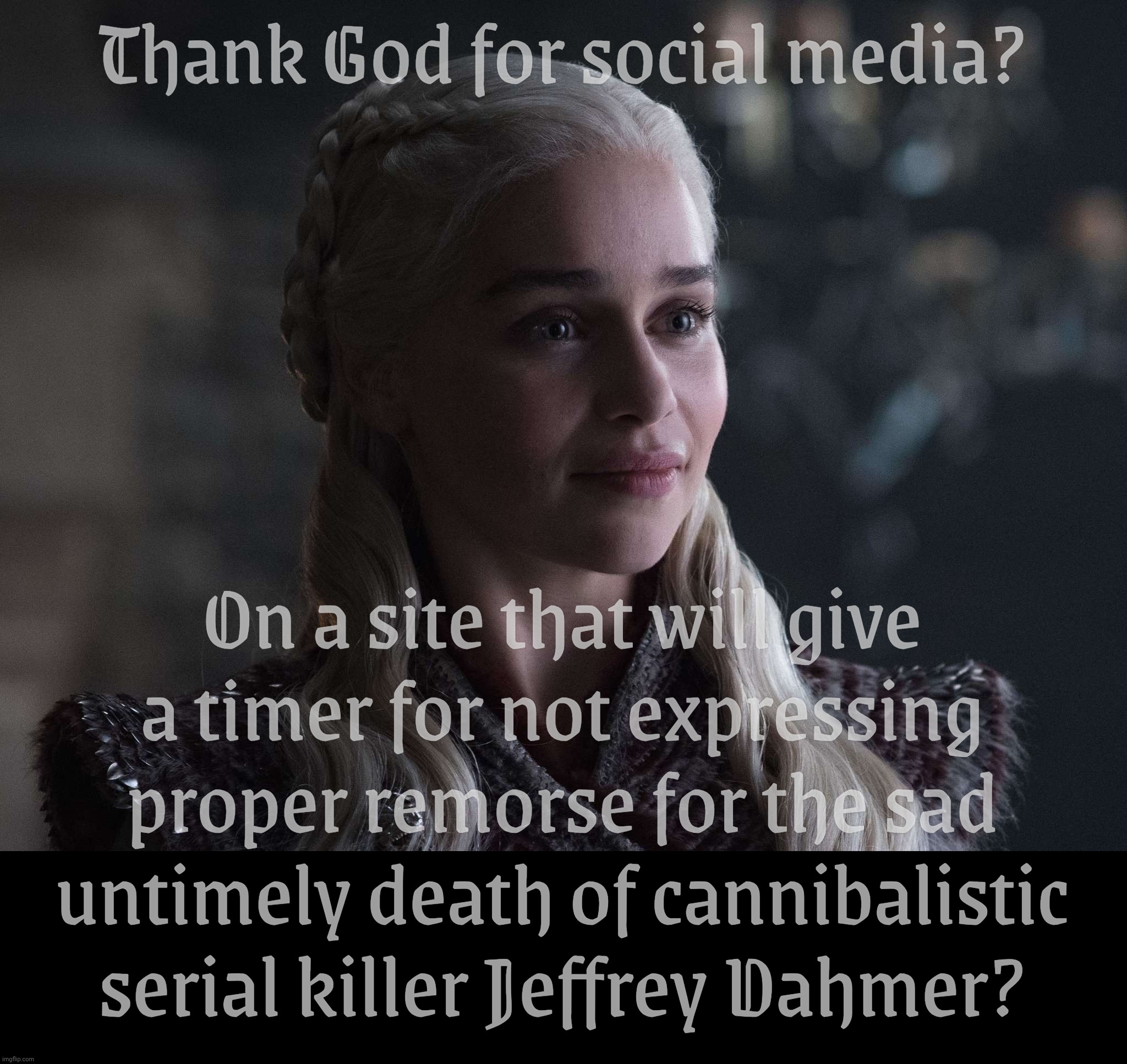 Daenerys | Thank God for social media? On a site that will give
a timer for not expressing
proper remorse for the sad
untimely death of cannibalistic
s | image tagged in daenerys | made w/ Imgflip meme maker