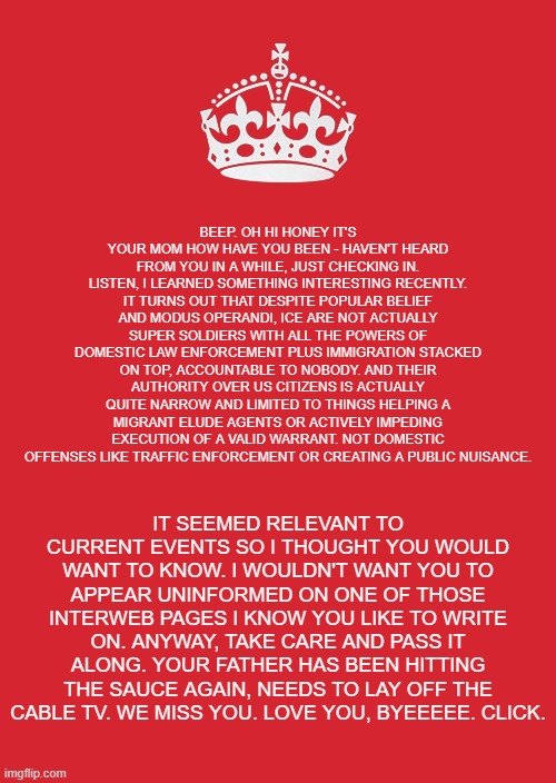Best to get news like that straight from Mom. | BEEP. OH HI HONEY IT'S YOUR MOM HOW HAVE YOU BEEN - HAVEN'T HEARD FROM YOU IN A WHILE, JUST CHECKING IN. LISTEN, I LEARNED SOMETHING INTERESTING RECENTLY. IT TURNS OUT THAT DESPITE POPULAR BELIEF AND MODUS OPERANDI, ICE ARE NOT ACTUALLY SUPER SOLDIERS WITH ALL THE POWERS OF DOMESTIC LAW ENFORCEMENT PLUS IMMIGRATION STACKED ON TOP, ACCOUNTABLE TO NOBODY. AND THEIR AUTHORITY OVER US CITIZENS IS ACTUALLY QUITE NARROW AND LIMITED TO THINGS HELPING A MIGRANT ELUDE AGENTS OR ACTIVELY IMPEDING EXECUTION OF A VALID WARRANT. NOT DOMESTIC OFFENSES LIKE TRAFFIC ENFORCEMENT OR CREATING A PUBLIC NUISANCE. IT SEEMED RELEVANT TO CURRENT EVENTS SO I THOUGHT YOU WOULD WANT TO KNOW. I WOULDN'T WANT YOU TO APPEAR UNINFORMED ON ONE OF THOSE INTERWEB PAGES I KNOW YOU LIKE TO WRITE ON. ANYWAY, TAKE CARE AND PASS IT ALONG. YOUR FATHER HAS BEEN HITTING THE SAUCE AGAIN, NEEDS TO LAY OFF THE CABLE TV. WE MISS YOU. LOVE YOU, BYEEEEE. CLICK. | image tagged in memes,politics,ice,mom | made w/ Imgflip meme maker