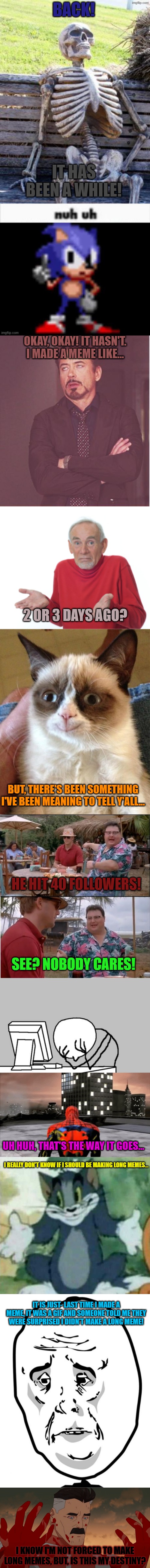 Is it my destiny? | BACK! IT HAS BEEN A WHILE! OKAY, OKAY! IT HASN'T. I MADE A MEME LIKE... 2 OR 3 DAYS AGO? BUT, THERE'S BEEN SOMETHING I'VE BEEN MEANING TO TELL Y'ALL... HE HIT 40 FOLLOWERS! SEE? NOBODY CARES! UH HUH, THAT'S THE WAY IT GOES... I REALLY DON'T KNOW IF I SHOULD BE MAKING LONG MEMES... IT IS JUST- LAST TIME I MADE A MEME, IT WAS A GIF AND SOMEONE TOLD ME THEY WERE SURPRISED I DIDN'T MAKE A LONG MEME! I KNOW I'M NOT FORCED TO MAKE LONG MEMES, BUT, IS THIS MY DESTINY? | image tagged in memes,funny,fun,lolz,long memes,stop reading the tags | made w/ Imgflip meme maker