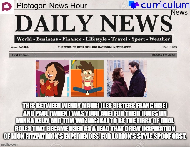 Plotagon News Hour and Curriculum News Newspaper 21 | THIS BETWEEN WENDY MAURI (LES SISTERS FRANCHISE) AND PAUL (WHEN I WAS YOUR AGE) FOR THEIR ROLES (IN MINKA KELLY AND TOM WOZNICZKA) TO BE THE FIRST OF DUAL ROLES THAT BECAME USED AS A LEAD THAT DREW INSPIRATION OF NICK FITZPATRICK'S EXPERIENCES, FOR LORICK'S STYLE SPOOF CAST. | image tagged in plotagon news hour and curriculum news newspaper,meme,newspaper,spoof cast,memes,inspiration | made w/ Imgflip meme maker