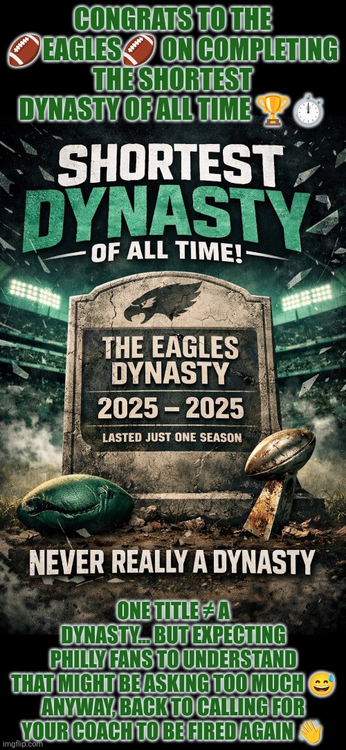 Congrats to the Eagles on completing the shortest dynasty of all time | CONGRATS TO THE 🏈EAGLES🏈 ON COMPLETING THE SHORTEST DYNASTY OF ALL TIME 🏆⏱️; ONE TITLE ≠ A DYNASTY… BUT EXPECTING PHILLY FANS TO UNDERSTAND THAT MIGHT BE ASKING TOO MUCH 😅

ANYWAY, BACK TO CALLING FOR YOUR COACH TO BE FIRED AGAIN 👋 | image tagged in philly,philadelphia eagles,football,loss,coach | made w/ Imgflip meme maker