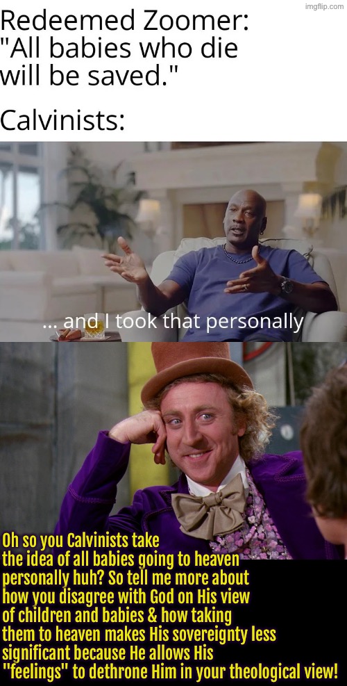 Bet they'd change their tune of it was their baby. Or maybe not | Oh so you Calvinists take the idea of all babies going to heaven personally huh? So tell me more about how you disagree with God on His view of children and babies & how taking them to heaven makes His sovereignty less significant because He allows His "feelings" to dethrone Him in your theological view! | image tagged in calvinism,calvinist memes,anti calvinism,reformed theology,and i took that personally,selfishness | made w/ Imgflip meme maker