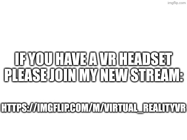 IF YOU HAVE A VR HEADSET PLEASE JOIN MY NEW STREAM:; HTTPS://IMGFLIP.COM/M/VIRTUAL_REALITYVR | image tagged in memes | made w/ Imgflip meme maker
