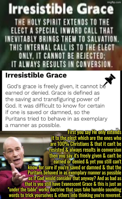 They are very deceived by this twisted nightmare | First you say He only extends it to the elect which are the ones who are 100% Christians & that it can't be resisted & always results in conversion then you say it's freely given & can't be earned or denied & yet you still can't know for sure if you're saved or damned & that the; Puritans behaved in as exemplary manner as possible as if God would consider that anyway? And as bad as that is you still have Evanescent Grace & this is just an "under the table" works doctrine that says fake humble sounding words to trick yourselves & others into thinking you're reverent. | image tagged in calvinism,calvinist memes,anti calvinism,reformed theology,irresistible grace,gaslit cognitive dissonance | made w/ Imgflip meme maker