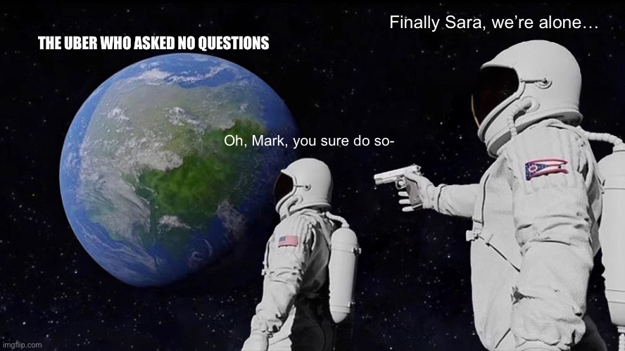 Uber drivers just don’t care | Finally Sara, we’re alone…; THE UBER WHO ASKED NO QUESTION’S; Oh, Mark, you sure do so- | image tagged in memes,always has been | made w/ Imgflip meme maker