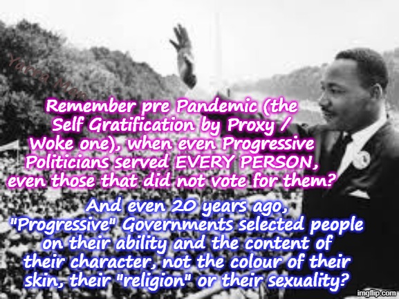 Kinda sad how Progressives have forgotten MLK,s "I have a dream" speech! | Yarra Man; Remember pre Pandemic (the Self Gratification by Proxy / Woke one), when even Progressive Politicians served EVERY PERSON, even those that did not vote for them? And even 20 years ago, "Progressive" Governments selected people on their ability and the content of their character, not the colour of their skin, their "religion" or their sexuality? | image tagged in self gratification by proxy,virtue signalling woke,tampon tim frey somalian fraud llc,pretzel wu bass newsom blm,bilal far left | made w/ Imgflip meme maker