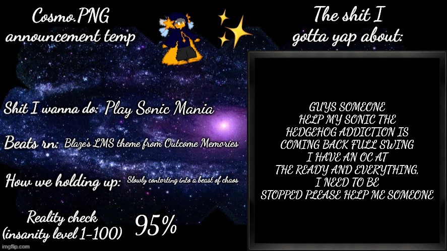 AAAAAAAAGGGGGGHHHHHHHHHHHHHHHHHHHH | GUYS SOMEONE HELP MY SONIC THE HEDGEHOG ADDICTION IS COMING BACK FULL SWING
I HAVE AN OC AT THE READY AND EVERYTHING, I NEED TO BE STOPPED PLEASE HELP ME SOMEONE; Play Sonic Mania; Blaze's LMS theme from Outcome Memories; Slowly contorting into a beast of chaos; 95% | image tagged in cosmo png announcement template | made w/ Imgflip meme maker