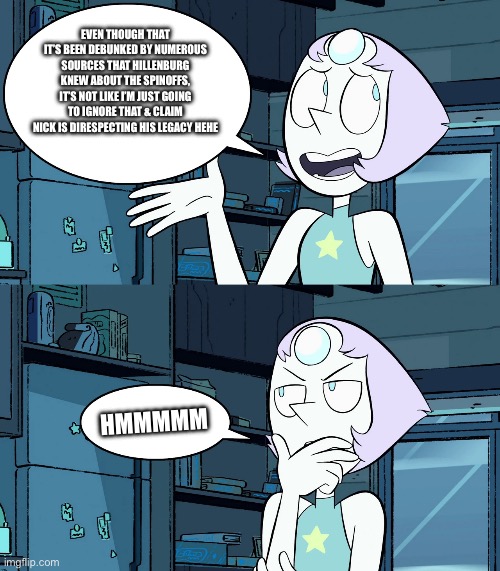 Stupid pearl meme | EVEN THOUGH THAT IT’S BEEN DEBUNKED BY NUMEROUS SOURCES THAT HILLENBURG KNEW ABOUT THE SPINOFFS, IT’S NOT LIKE I’M JUST GOING TO IGNORE THAT & CLAIM NICK IS DIRESPECTING HIS LEGACY HEHE; HMMMMM | image tagged in stupid pearl meme | made w/ Imgflip meme maker
