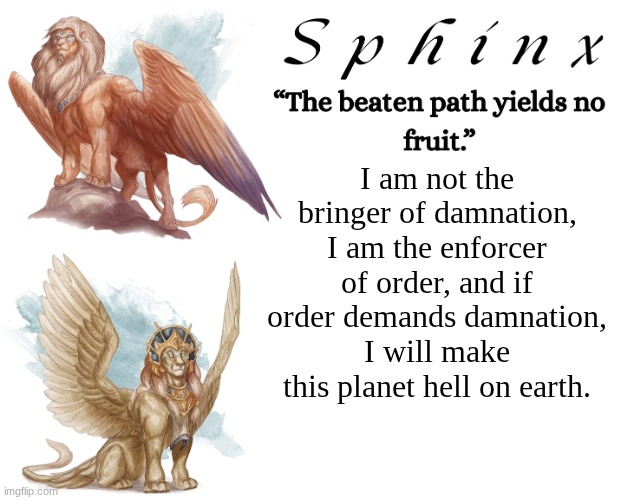 Random quote I thought of. (tuff or no?) | I am not the bringer of damnation, I am the enforcer of order, and if order demands damnation, I will make this planet hell on earth. | image tagged in spinx aka erocitnam | made w/ Imgflip meme maker