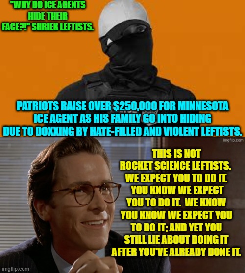 Imagine having to go into hiding because of evil leftists. | "WHY DO ICE AGENTS HIDE THEIR FACE?!" SHRIEK LEFTISTS. PATRIOTS RAISE OVER $250,000 FOR MINNESOTA ICE AGENT AS HIS FAMILY GO INTO HIDING DUE TO DOXXING BY HATE-FILLED AND VIOLENT LEFTISTS. THIS IS NOT ROCKET SCIENCE LEFTISTS.  WE EXPECT YOU TO DO IT.  YOU KNOW WE EXPECT YOU TO DO IT.  WE KNOW YOU KNOW WE EXPECT YOU TO DO IT; AND YET YOU STILL LIE ABOUT DOING IT AFTER YOU'VE ALREADY DONE IT. | image tagged in yep | made w/ Imgflip meme maker