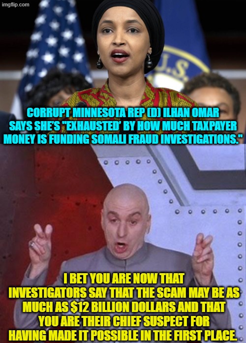 Imagine an 'important' minority-protected leftist actually being held accountable. | CORRUPT MINNESOTA REP (D) ILHAN OMAR SAYS SHE’S "EXHAUSTED’ BY HOW MUCH TAXPAYER MONEY IS FUNDING SOMALI FRAUD INVESTIGATIONS."; I BET YOU ARE NOW THAT INVESTIGATORS SAY THAT THE SCAM MAY BE AS MUCH AS $12 BILLION DOLLARS AND THAT YOU ARE THEIR CHIEF SUSPECT FOR HAVING MADE IT POSSIBLE IN THE FIRST PLACE. | image tagged in dr evil laser | made w/ Imgflip meme maker