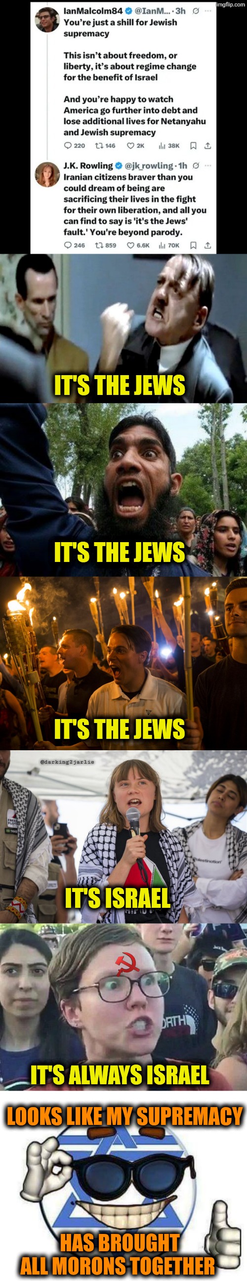 Everyone seems to be oppressed by Jewish supremacy. #FreeIran | IT'S THE JEWS; IT'S THE JEWS; @darking2jarlie; IT'S THE JEWS; IT'S ISRAEL; IT'S ALWAYS ISRAEL; LOOKS LIKE MY SUPREMACY; HAS BROUGHT ALL MORONS TOGETHER | image tagged in jews,liberals,liberal logic,socialism | made w/ Imgflip meme maker