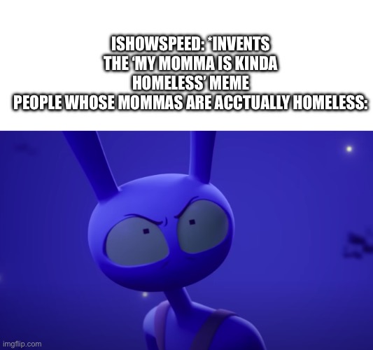 Like seriously have some consideration before saying stuff like that | ISHOWSPEED: *INVENTS THE ‘MY MOMMA IS KINDA HOMELESS’ MEME
PEOPLE WHOSE MOMMAS ARE ACCTUALLY HOMELESS: | image tagged in angry jax,my mom,be kind,homeless,why are you reading this | made w/ Imgflip meme maker
