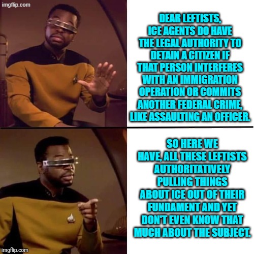 Whether you call it 'arrest' or 'detain' they do have that authority. | DEAR LEFTISTS, ICE AGENTS DO HAVE THE LEGAL AUTHORITY TO DETAIN A CITIZEN IF THAT PERSON INTERFERES WITH AN IMMIGRATION OPERATION OR COMMITS ANOTHER FEDERAL CRIME, LIKE ASSAULTING AN OFFICER. SO HERE WE HAVE, ALL THESE LEFTISTS AUTHORITATIVELY PULLING THINGS ABOUT ICE OUT OF THEIR FUNDAMENT AND YET DON'T EVEN KNOW THAT MUCH ABOUT THE SUBJECT. | image tagged in yep | made w/ Imgflip meme maker