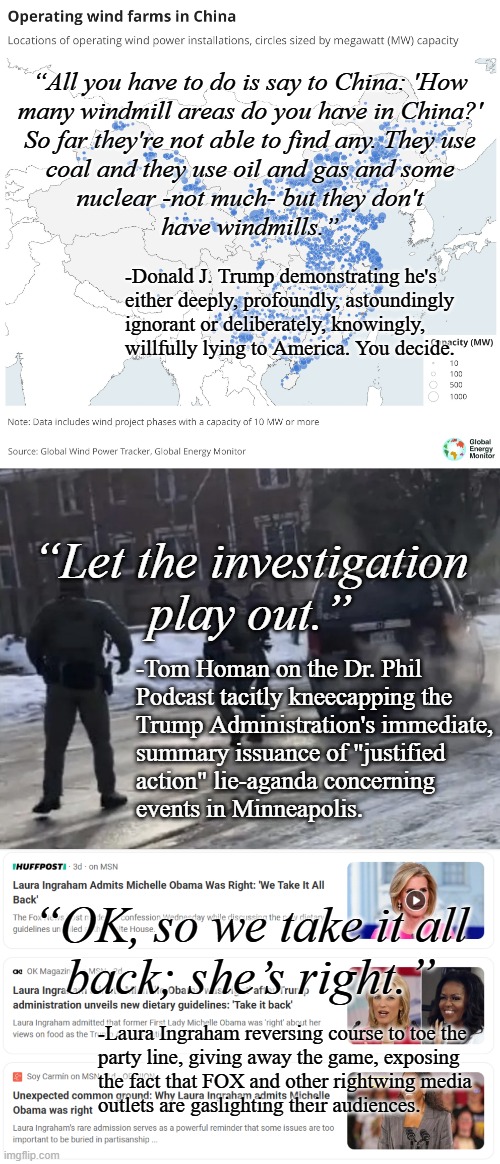 SEARCH: "how authoritarian regimes deliberately deceive the public" | “All you have to do is say to China: 'How
many windmill areas do you have in China?'
So far they're not able to find any. They use
coal and they use oil and gas and some
nuclear -not much- but they don't
have windmills.”; -Donald J. Trump demonstrating he's
either deeply, profoundly, astoundingly
ignorant or deliberately, knowingly,
willfully lying to America. You decide. “Let the investigation
play out.”; -Tom Homan on the Dr. Phil
Podcast tacitly kneecapping the
Trump Administration's immediate,
summary issuance of "justified
action" lie-aganda concerning
events in Minneapolis. “OK, so we take it all
back; she’s right.”; -Laura Ingraham reversing course to toe the
party line, giving away the game, exposing
the fact that FOX and other rightwing media
outlets are gaslighting their audiences. | image tagged in windmills in china,minneapolis ice shooting angle,fox lies,gaslighting,the road to dictatorship,visible from space | made w/ Imgflip meme maker