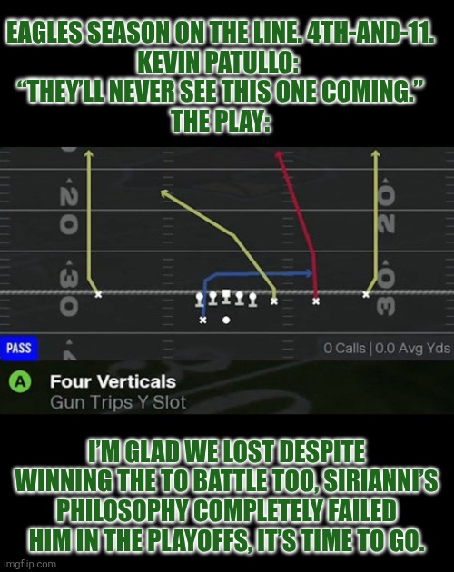 2026 Eagles disaster | EAGLES SEASON ON THE LINE. 4TH-AND-11.
KEVIN PATULLO: 
“THEY’LL NEVER SEE THIS ONE COMING.”
THE PLAY:; I’M GLAD WE LOST DESPITE WINNING THE TO BATTLE TOO, SIRIANNI’S PHILOSOPHY COMPLETELY FAILED HIM IN THE PLAYOFFS, IT’S TIME TO GO. | image tagged in philly,philadelphia eagles | made w/ Imgflip meme maker