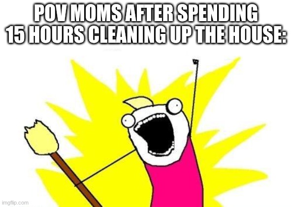 Mom mentality | POV MOMS AFTER SPENDING 15 HOURS CLEANING UP THE HOUSE: | image tagged in memes,x all the y,moms,cleaning | made w/ Imgflip meme maker
