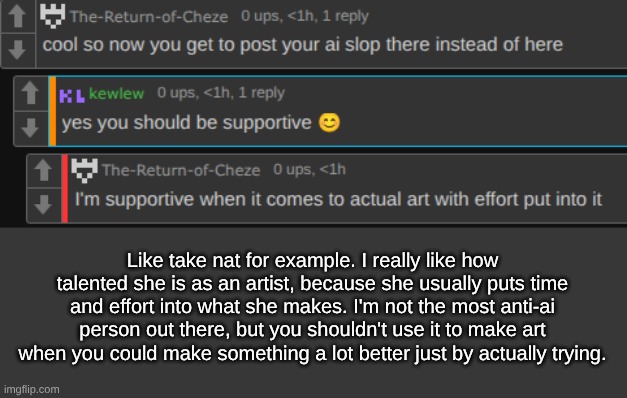 Like take nat for example. I really like how talented she is as an artist, because she usually puts time and effort into what she makes. I'm not the most anti-ai person out there, but you shouldn't use it to make art when you could make something a lot better just by actually trying. | made w/ Imgflip meme maker